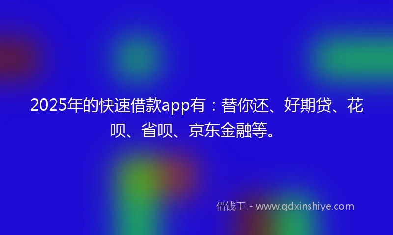 2025年的快速借款app有：替你还、好期贷、花呗、省呗、京东金融等。