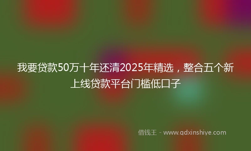 我要贷款50万十年还清2025年精选，整合五个新上线贷款平台门槛低口子