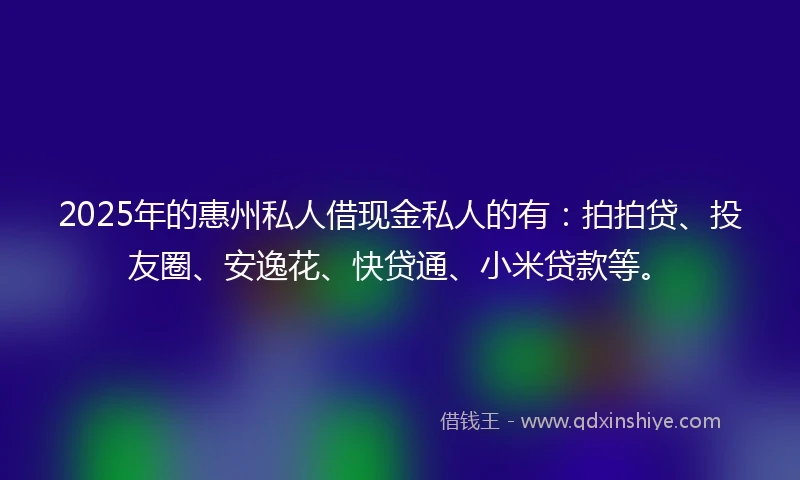 2025年的惠州私人借现金私人的有：拍拍贷、投友圈、安逸花、快贷通、小米贷款等。