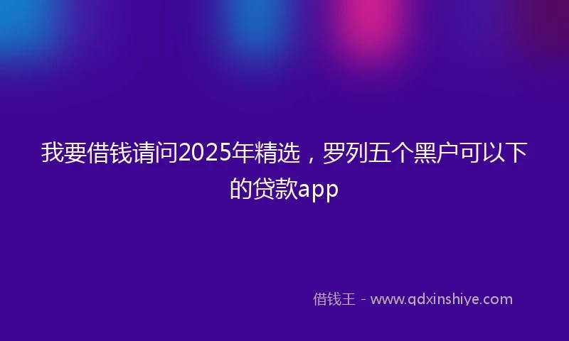 我要借钱请问2025年精选，罗列五个黑户可以下的贷款app