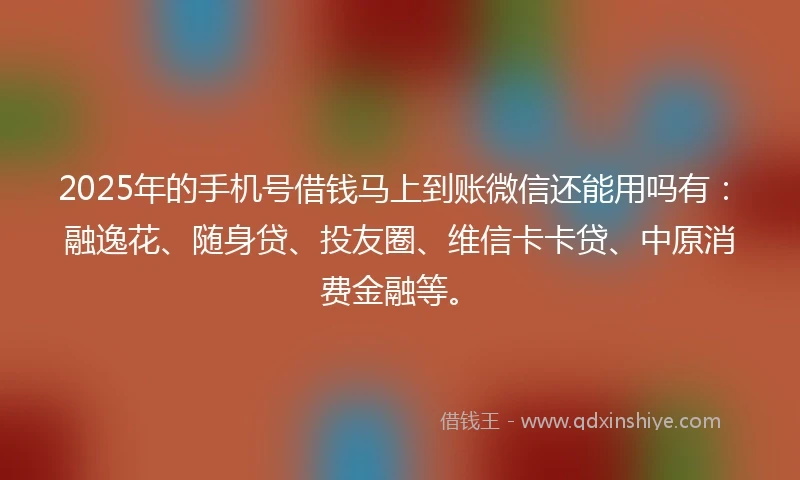 2025年的手机号借钱马上到账微信还能用吗有：融逸花、随身贷、投友圈、维信卡卡贷、中原消费金融等。