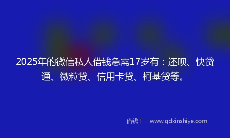 2025年的微信私人借钱急需17岁有：还呗、快贷通、微粒贷、信用卡贷、柯基贷等。