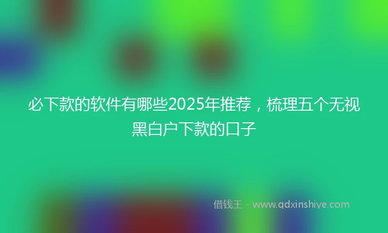 必下款的软件有哪些2025年推荐，梳理五个无视黑白户下款的口子