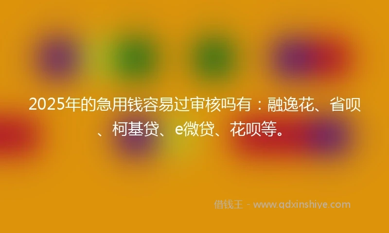 2025年的急用钱容易过审核吗有：融逸花、省呗、柯基贷、e微贷、花呗等。