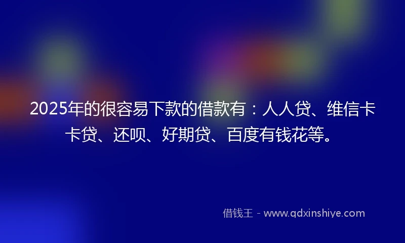 2025年的很容易下款的借款有：人人贷、维信卡卡贷、还呗、好期贷、百度有钱花等。