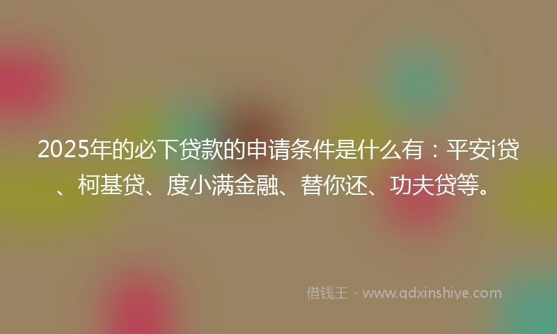 2025年的必下贷款的申请条件是什么有：平安i贷、柯基贷、度小满金融、替你还、功夫贷等。