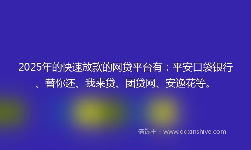 2025年的快速放款的网贷平台有：平安口袋银行、替你还、我来贷、团贷网、安逸花等。