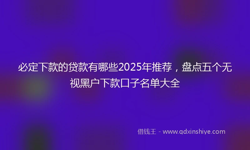 必定下款的贷款有哪些2025年推荐，盘点五个无视黑户下款口子名单大全