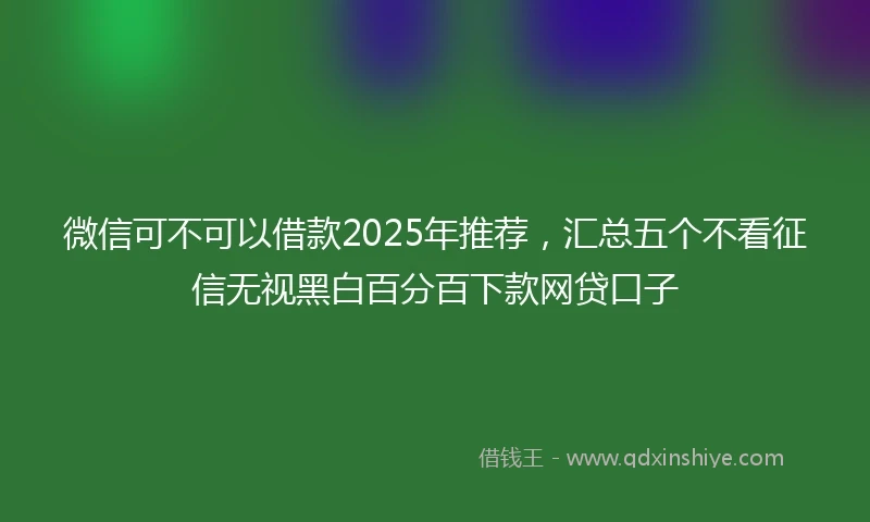 微信可不可以借款2025年推荐，汇总五个不看征信无视黑白百分百下款网贷口子