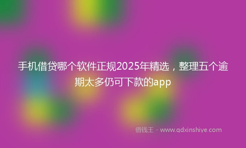 手机借贷哪个软件正规2025年精选，整理五个逾期太多仍可下款的app