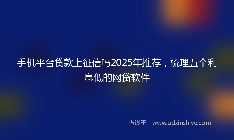 手机平台贷款上征信吗2025年推荐，梳理五个利息低的网贷软件