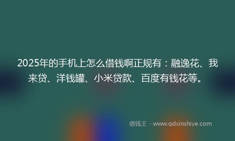 2025年的手机上怎么借钱啊正规有：融逸花、我来贷、洋钱罐、小米贷款、百度有钱花等。