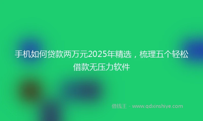 手机如何贷款两万元2025年精选，梳理五个轻松借款无压力软件