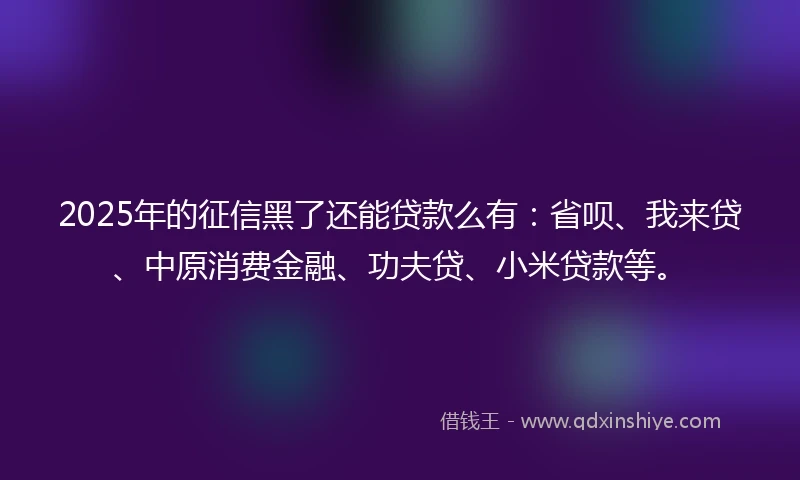 2025年的征信黑了还能贷款么有：省呗、我来贷、中原消费金融、功夫贷、小米贷款等。