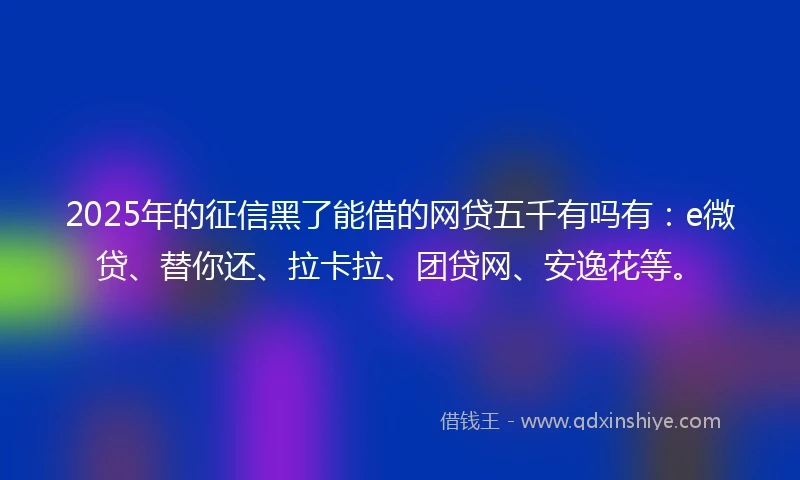 2025年的征信黑了能借的网贷五千有吗有：e微贷、替你还、拉卡拉、团贷网、安逸花等。