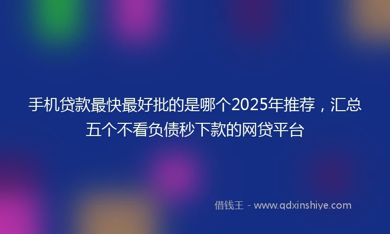 手机贷款最快最好批的是哪个2025年推荐，汇总五个不看负债秒下款的网贷平台