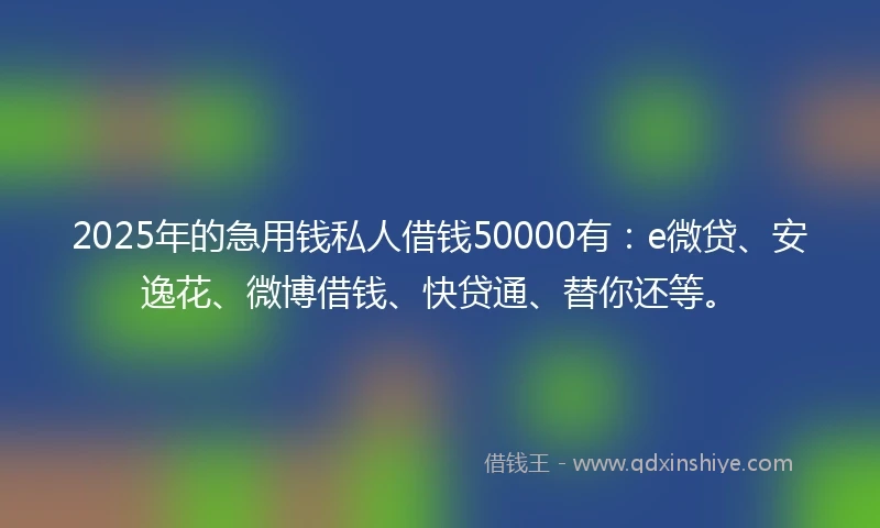 2025年的急用钱私人借钱50000有：e微贷、安逸花、微博借钱、快贷通、替你还等。