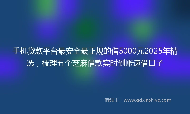 手机贷款平台最安全最正规的借5000元2025年精选，梳理五个芝麻借款实时到账速借口子