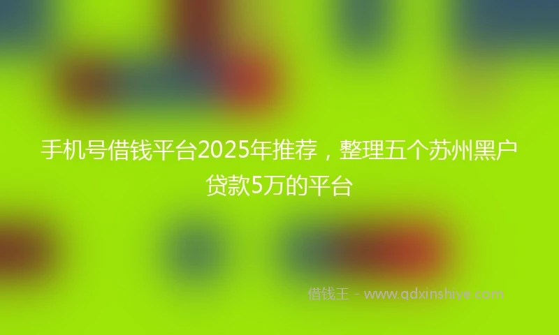 手机号借钱平台2025年推荐，整理五个苏州黑户贷款5万的平台
