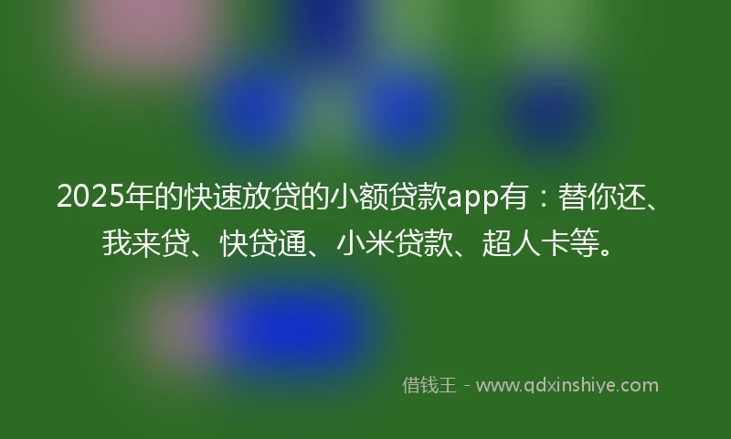 2025年的快速放贷的小额贷款app有：替你还、我来贷、快贷通、小米贷款、超人卡等。
