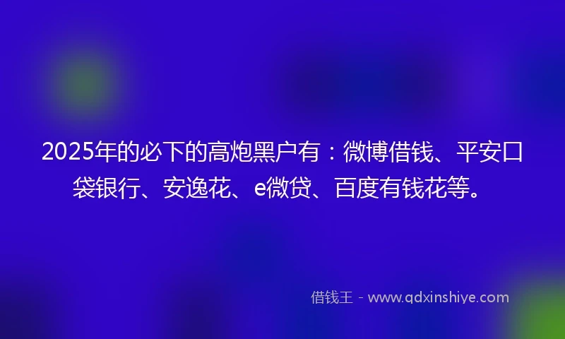2025年的必下的高炮黑户有：微博借钱、平安口袋银行、安逸花、e微贷、百度有钱花等。