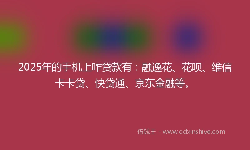 2025年的手机上咋贷款有：融逸花、花呗、维信卡卡贷、快贷通、京东金融等。