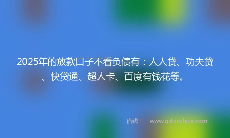 2025年的放款口子不看负债有：人人贷、功夫贷、快贷通、超人卡、百度有钱花等。