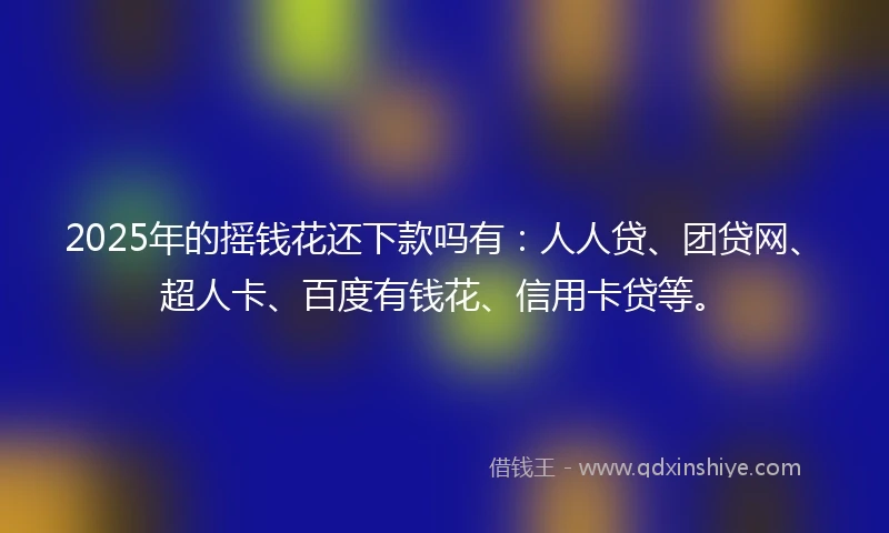 2025年的摇钱花还下款吗有：人人贷、团贷网、超人卡、百度有钱花、信用卡贷等。