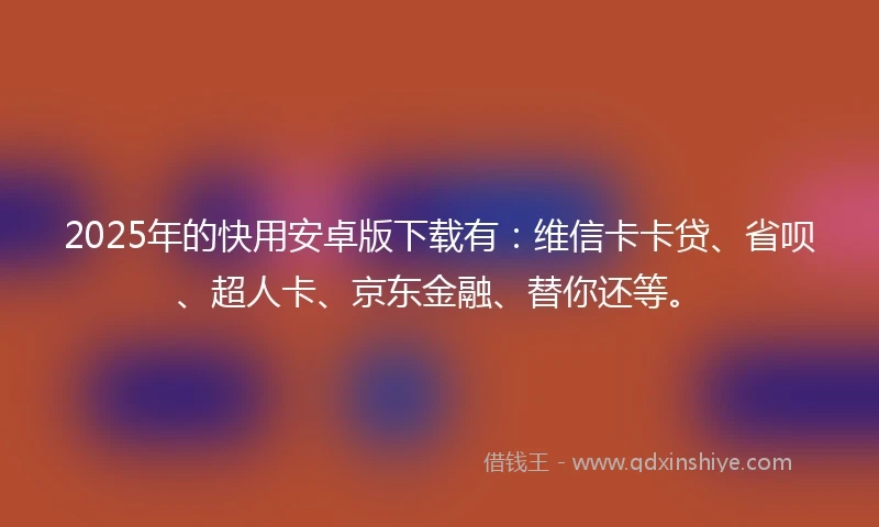 2025年的快用安卓版下载有：维信卡卡贷、省呗、超人卡、京东金融、替你还等。