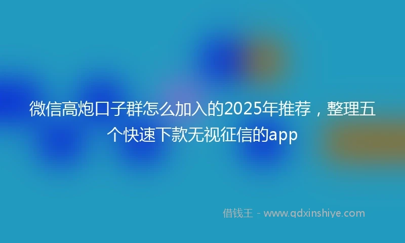 微信高炮口子群怎么加入的2025年推荐，整理五个快速下款无视征信的app