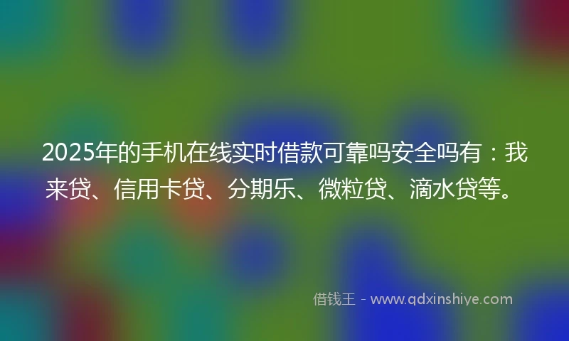 2025年的手机在线实时借款可靠吗安全吗有：我来贷、信用卡贷、分期乐、微粒贷、滴水贷等。