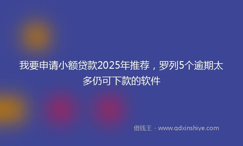 我要申请小额贷款2025年推荐,罗列5个逾期太多仍可下款的软件