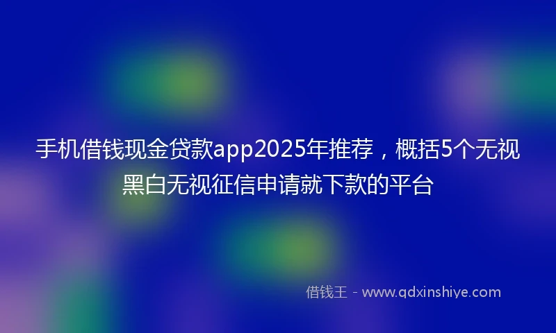 手机借钱现金贷款app2025年推荐，概括5个无视黑白无视征信申请就下款的平台