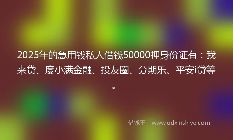 2025年的急用钱私人借钱50000押身份证有：我来贷、度小满金融、投友圈、分期乐、平安i贷等。