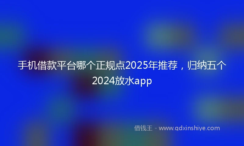 手机借款平台哪个正规点2025年推荐，归纳五个2024放水app
