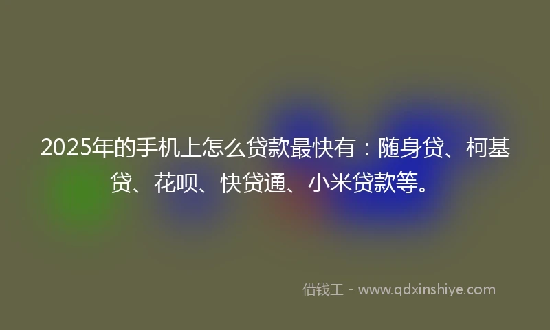 2025年的手机上怎么贷款最快有：随身贷、柯基贷、花呗、快贷通、小米贷款等。