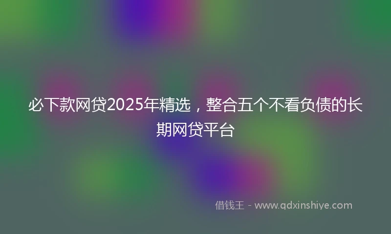 必下款网贷2025年精选，整合五个不看负债的长期网贷平台