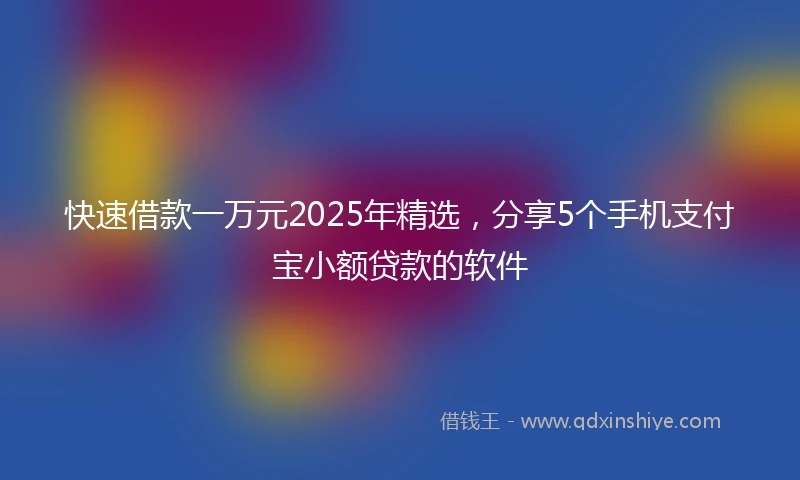快速借款一万元2025年精选，分享5个手机支付宝小额贷款的软件