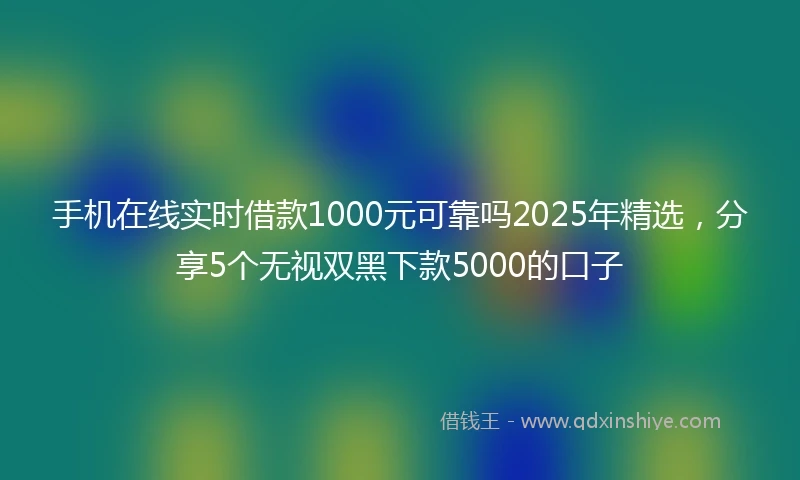 手机在线实时借款1000元可靠吗2025年精选，分享5个无视双黑下款5000的口子