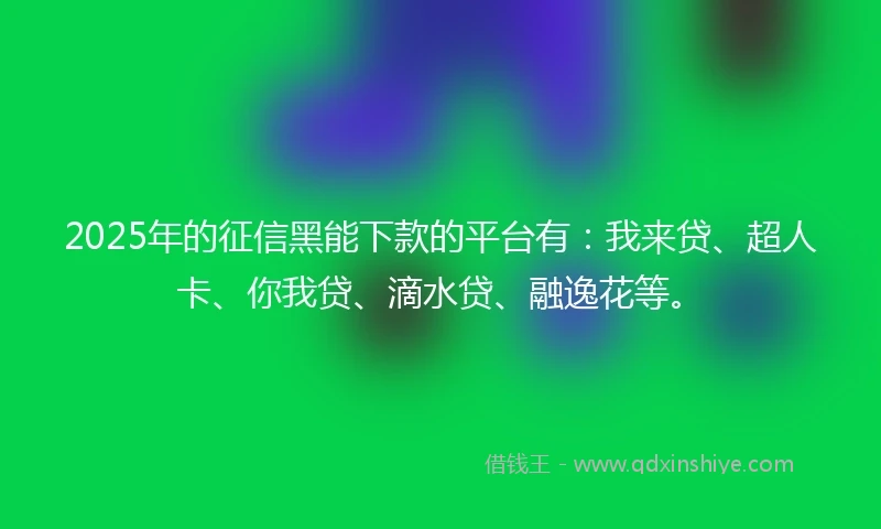 2025年的征信黑能下款的平台有：我来贷、超人卡、你我贷、滴水贷、融逸花等。