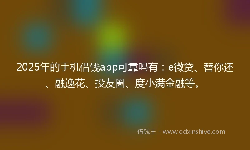 2025年的手机借钱app可靠吗有：e微贷、替你还、融逸花、投友圈、度小满金融等。