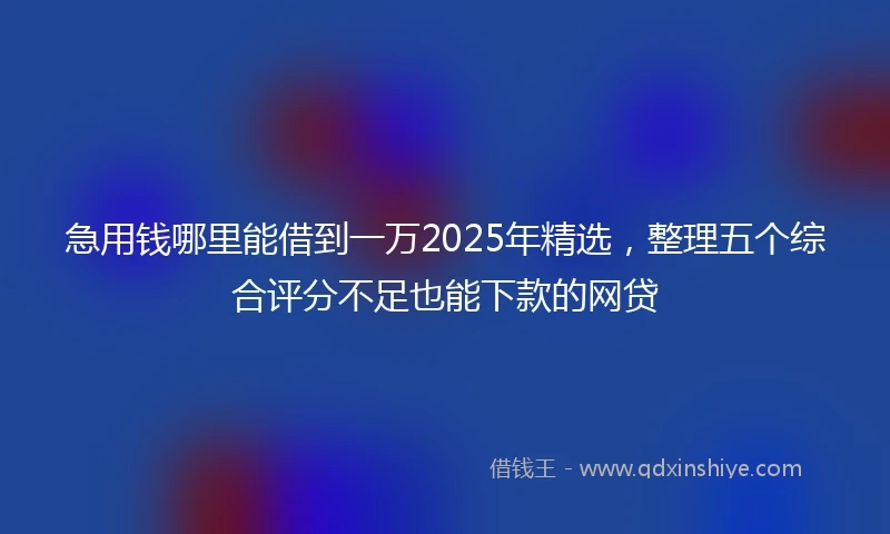 急用钱哪里能借到一万2025年精选，整理五个综合评分不足也能下款的网贷
