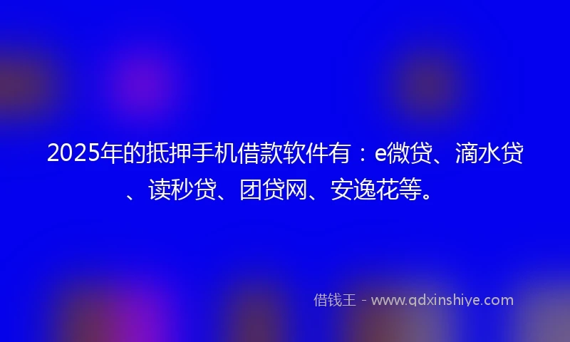 2025年的抵押手机借款软件有：e微贷、滴水贷、读秒贷、团贷网、安逸花等。