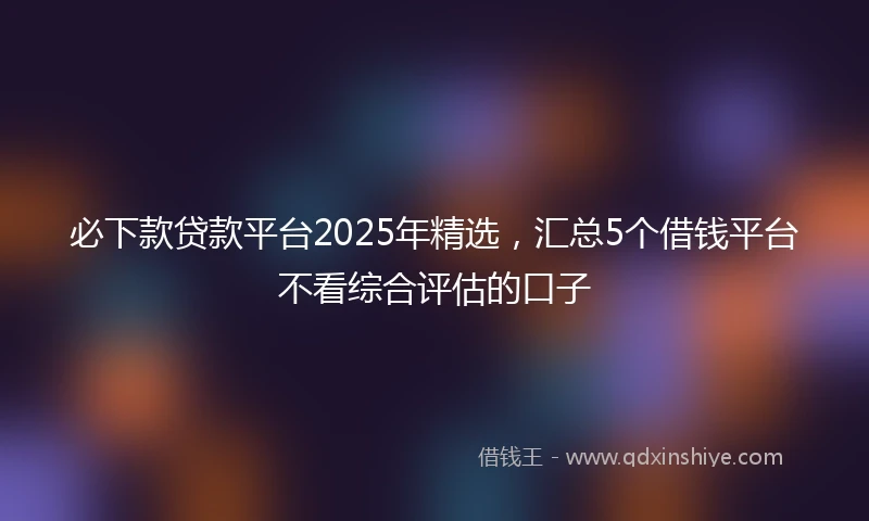 必下款贷款平台2025年精选，汇总5个借钱平台不看综合评估的口子