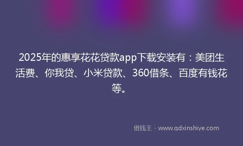 2025年的惠享花花贷款app下载安装有：美团生活费、你我贷、小米贷款、360借条、百度有钱花等。