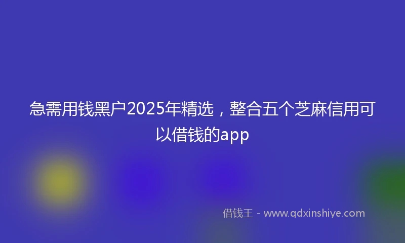 急需用钱黑户2025年精选，整合五个芝麻信用可以借钱的app