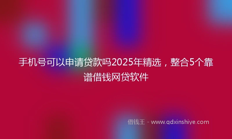 手机号可以申请贷款吗2025年精选，整合5个靠谱借钱网贷软件