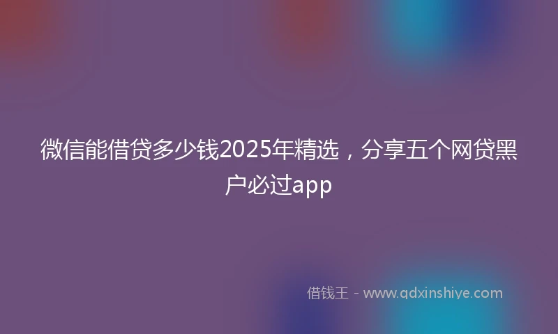 微信能借贷多少钱2025年精选，分享五个网贷黑户必过app
