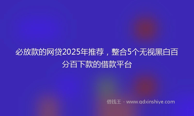 必放款的网贷2025年推荐，整合5个无视黑白百分百下款的借款平台
