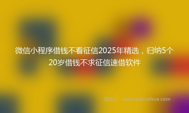 微信小程序借钱不看征信2025年精选,归纳5个20岁借钱不求征信速借软件